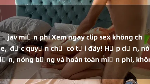 jav miễn phí Xem ngay clip sex không che cực hot, không che,  độc quyền chỉ có tại đây! Hấp dẫn, nóng bỏng và hoàn toàn miễn phí, không thể bỏ qua!