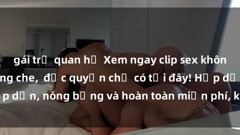 gái trẻ quan hệ Xem ngay clip sex không che cực hot, không che,  độc quyền chỉ có tại đây! Hấp dẫn, nóng bỏng và hoàn toàn miễn phí, không thể bỏ qua!