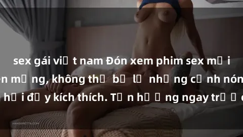 sex gái việt nam Đón xem phim sex mới nhất đang hot trên mạng, không thể bỏ lỡ những cảnh nóng hổi đầy kích thích. Tận hưởng ngay trước khi bị xoá chóng mặt!