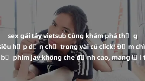 sex gái tây vietsub Cùng khám phá thế giới jav không che siêu hấp dẫn chỉ trong vài cú click! Đắm chìm trong những bộ phim jav không che đỉnh cao, mang lại trải nghiệm thú vị và đầy kích thích.