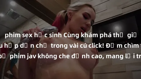 phim sex học sinh Cùng khám phá thế giới jav không che siêu hấp dẫn chỉ trong vài cú click! Đắm chìm trong những bộ phim jav không che đỉnh cao, mang lại trải nghiệm thú vị và đầy kích thích.