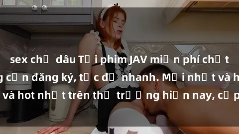 sex chị dâu Tải phim JAV miễn phí chất lượng cao, không cần đăng ký, tốc độ nhanh. Mới nhất và hot nhất trên thị trường hiện nay, cập nhật hàng ngày.