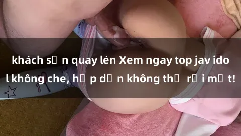 khách sạn quay lén Xem ngay top jav idol không che, hấp dẫn không thể rời mắt!