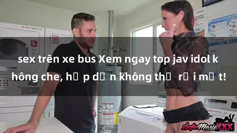 sex trên xe bus Xem ngay top jav idol không che, hấp dẫn không thể rời mắt!