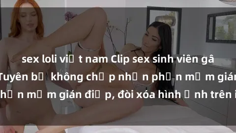 sex loli việt nam Clip sex sinh viên gây sốt mạng xã hội: Tuyên bố không chấp nhận phần mềm gián điệp, đòi xóa hình ảnh trên internet