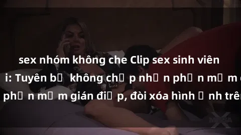 sex nhóm không che Clip sex sinh viên gây sốt mạng xã hội: Tuyên bố không chấp nhận phần mềm gián điệp, đòi xóa hình ảnh trên internet