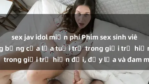 sex jav idol miễn phí Phim sex sinh viên: Câu chuyện nóng bỏng của lứa tuổi trẻ trong giới trẻ hiện đại, đầy lửa và đam mê