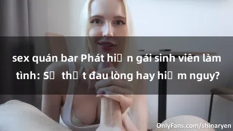 sex quán bar Phát hiện gái sinh viên làm tình: Sự thật đau lòng hay hiểm nguy?
