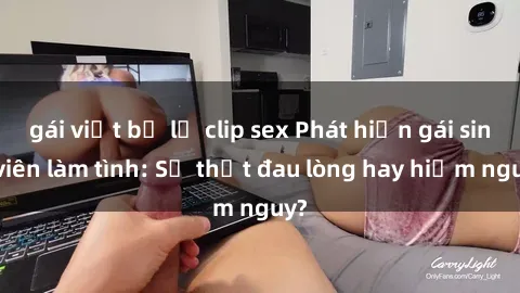 gái việt bị lộ clip sex Phát hiện gái sinh viên làm tình: Sự thật đau lòng hay hiểm nguy?