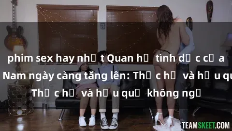 phim sex hay nhất Quan hệ tình dục của nữ sinh Việt Nam ngày càng tăng lên: Thực hư và hậu quả không ngờ
