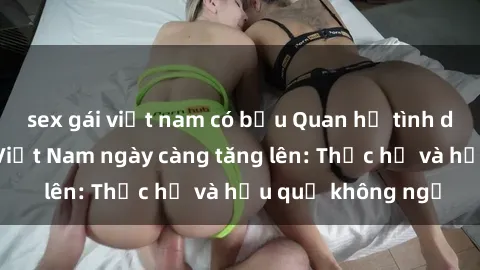 sex gái việt nam có bầu Quan hệ tình dục của nữ sinh Việt Nam ngày càng tăng lên: Thực hư và hậu quả không ngờ