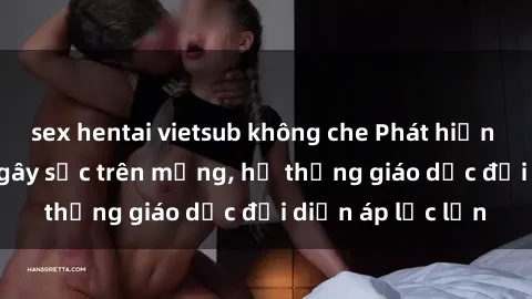 sex hentai vietsub không che Phát hiện clip sex nữ sinh gây sốc trên mạng, hệ thống giáo dục đối diện áp lực lớn