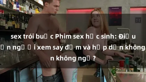 sex trói buộc Phim sex học sinh: Điều gì khiến người xem say đắm và hấp dẫn không ngờ?