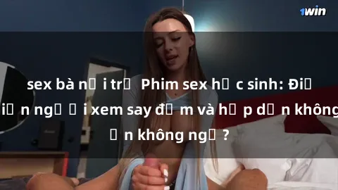 sex bà nội trợ Phim sex học sinh: Điều gì khiến người xem say đắm và hấp dẫn không ngờ?