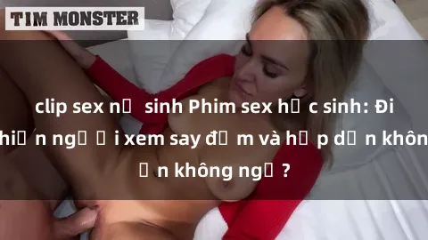 clip sex nữ sinh Phim sex học sinh: Điều gì khiến người xem say đắm và hấp dẫn không ngờ?