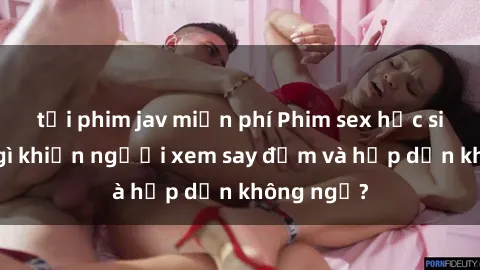 tải phim jav miễn phí Phim sex học sinh: Điều gì khiến người xem say đắm và hấp dẫn không ngờ?