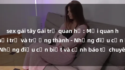 sex gái tây Gái trẻ quan hệ: Mối quan hệ khác biệt giữa tuổi trẻ và trưởng thành - Những điều cần biết và cảnh báo từ chuyên gia