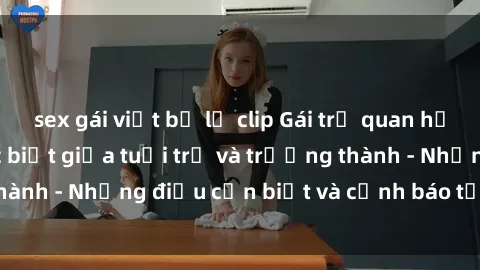 sex gái việt bị lộ clip Gái trẻ quan hệ: Mối quan hệ khác biệt giữa tuổi trẻ và trưởng thành - Những điều cần biết và cảnh báo từ chuyên gia