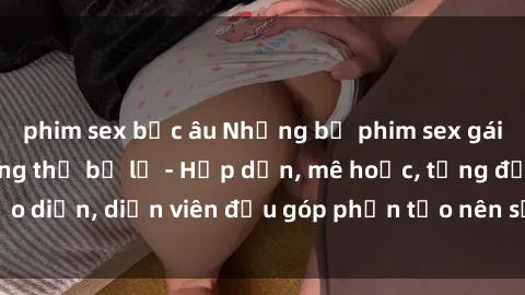 phim sex bắc âu Những bộ phim sex gái già đỉnh cao không thể bỏ lỡ - Hấp dẫn, mê hoặc, từng đạo diễn, diễn viên đều góp phần tạo nên sự hấp dẫn, kích thích.