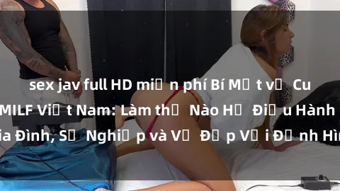 sex jav full HD miễn phí Bí Mật về Cuộc Sống Của Các MILF Việt Nam: Làm thế Nào Họ Điều Hành Gia Đình, Sự Nghiệp và Vẻ Đẹp Với Định Hình Văn Hóa Đương Đại