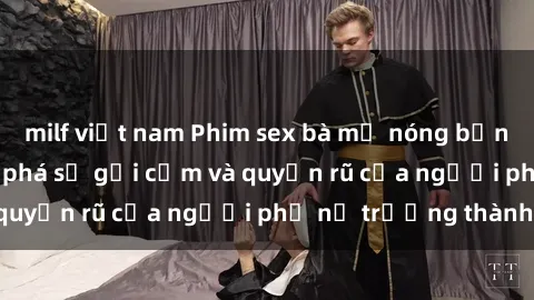 milf việt nam Phim sex bà mẹ nóng bỏng: Hành trình khám phá sự gợi cảm và quyến rũ của người phụ nữ trưởng thành.