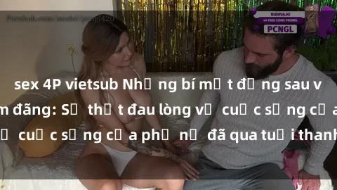 sex 4P vietsub Những bí mật đằng sau vẻ ngoài gái già dâm đãng: Sự thật đau lòng về cuộc sống của phụ nữ đã qua tuổi thanh xuân