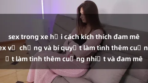 sex trong xe hơi cách kích thích đam mê trong hôn nhân: Sex vợ chồng và bí quyết làm tình thêm cuồng nhiệt và đam mê