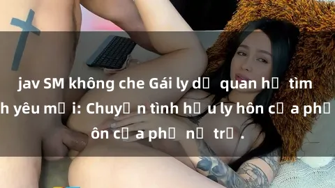 jav SM không che Gái ly dị quan hệ tìm kiếm tình yêu mới: Chuyện tình hậu ly hôn của phụ nữ trẻ.