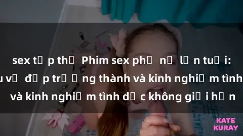 sex tập thể Phim sex phụ nữ lớn tuổi: Sức hút đằng sau vẻ đẹp trưởng thành và kinh nghiệm tình dục không giới hạn