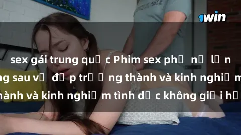 sex gái trung quốc Phim sex phụ nữ lớn tuổi: Sức hút đằng sau vẻ đẹp trưởng thành và kinh nghiệm tình dục không giới hạn