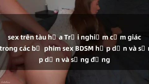 sex trên tàu hỏa Trải nghiệm cảm giác mới lạ trong các bộ phim sex BDSM hấp dẫn và sống động