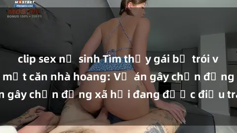 clip sex nữ sinh Tìm thấy gái bị trói và bị hiếp dâm trong một căn nhà hoang: Vụ án gây chấn động xã hội đang được điều tra vào.