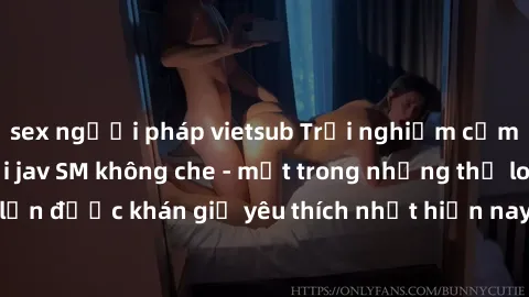 sex người pháp vietsub Trải nghiệm cảm xúc thăng hoa với jav SM không che - một trong những thể loại phim người lớn được khán giả yêu thích nhất hiện nay. Đảm bảo đem lại sự hấp dẫn, kích thích tối đa