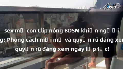 sex mẹ con Clip nóng BDSM khiến người xem phát cuồng: Phong cách mới mẻ và quyến rũ đáng xem ngay lập tức!
