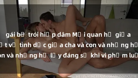 gái bị trói hiếp dâm Mối quan hệ giữa cha và con: Sự thật về tình dục giữa cha và con và những hệ lụy đáng sợ khi vi phạm luật pháp.