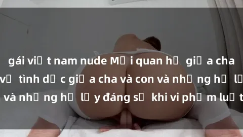 gái việt nam nude Mối quan hệ giữa cha và con: Sự thật về tình dục giữa cha và con và những hệ lụy đáng sợ khi vi phạm luật pháp.