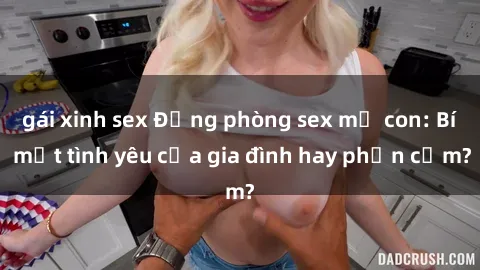 gái xinh sex Động phòng sex mẹ con: Bí mật tình yêu của gia đình hay phản cảm?