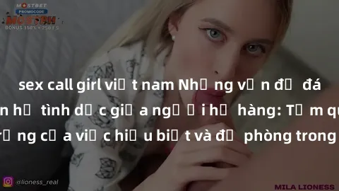 sex call girl việt nam Những vấn đề đáng quan tâm về quan hệ tình dục giữa người họ hàng: Tầm quan trọng của việc hiểu biết và đề phòng trong việc tiếp xúc trong gia đình.