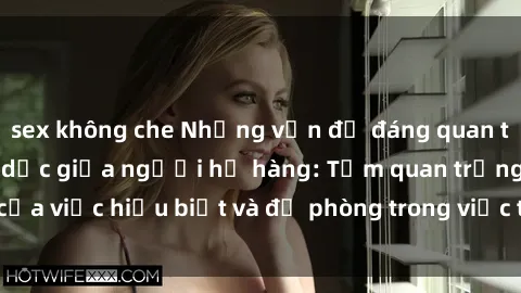 sex không che Những vấn đề đáng quan tâm về quan hệ tình dục giữa người họ hàng: Tầm quan trọng của việc hiểu biết và đề phòng trong việc tiếp xúc trong gia đình.