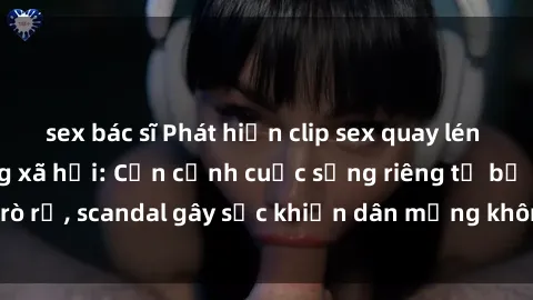 sex bác sĩ Phát hiện clip sex quay lén hot nhất trên mạng xã hội: Cận cảnh cuộc sống riêng tư bị rò rỉ, scandal gây sốc khiến dân mạng không khỏi bàng hoàng