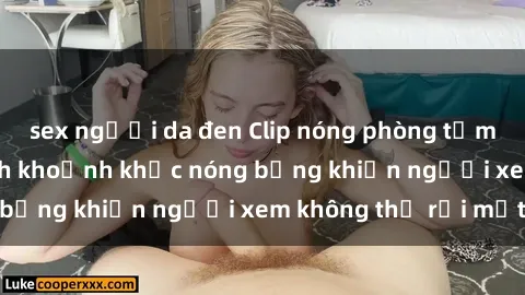 sex người da đen Clip nóng phòng tắm gây sốt: Cận cảnh khoảnh khắc nóng bỏng khiến người xem không thể rời mắt