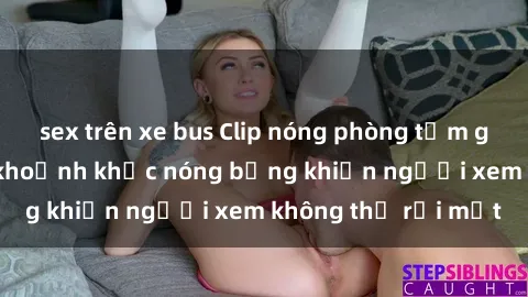 sex trên xe bus Clip nóng phòng tắm gây sốt: Cận cảnh khoảnh khắc nóng bỏng khiến người xem không thể rời mắt
