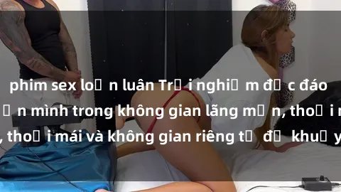 phim sex loạn luân Trải nghiệm độc đáo tại sex nhà nghỉ: ẩn mình trong không gian lãng mạn, thoải mái và không gian riêng tư để khuấy động tình ái.