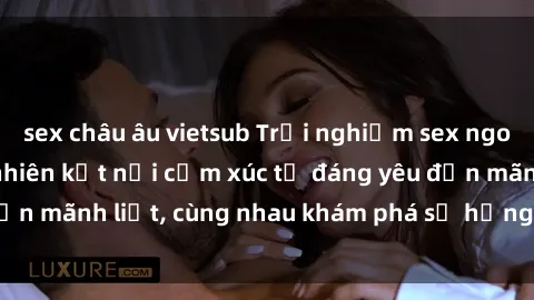 sex châu âu vietsub Trải nghiệm sex ngoài trời: Khi thiên nhiên kết nối cảm xúc từ đáng yêu đến mãnh liệt, cùng nhau khám phá sự hứng khởi và thú vị.