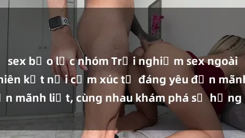 sex bạo lực nhóm Trải nghiệm sex ngoài trời: Khi thiên nhiên kết nối cảm xúc từ đáng yêu đến mãnh liệt, cùng nhau khám phá sự hứng khởi và thú vị.