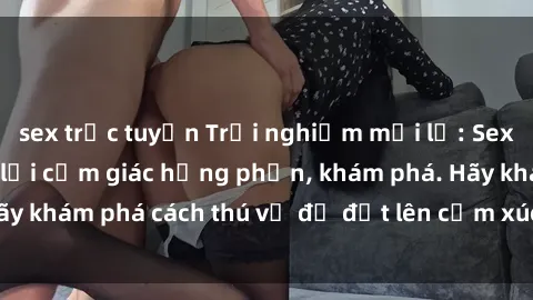 sex trực tuyến Trải nghiệm mới lạ: Sex trong xe hơi đem lại cảm giác hưng phấn, khám phá. Hãy khám phá cách thú vị để đốt lên cảm xúc trong cuộc tình!
