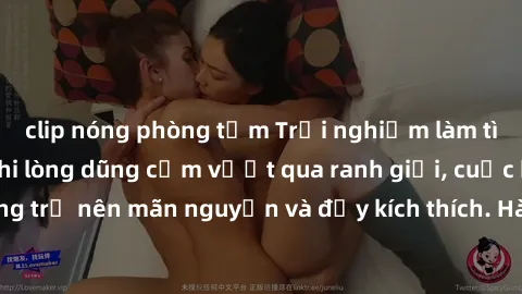 clip nóng phòng tắm Trải nghiệm làm tình ngoài đường: Khi lòng dũng cảm vượt qua ranh giới, cuộc hẹn nơi công cộng trở nên mãn nguyện và đầy kích thích. Hành vi nguy hiểm, nhưng cũng tạo nên cảm giác 