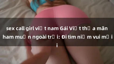 sex call girl việt nam Gái Việt thỏa mãn ham muốn ngoài trời: Đi tìm niềm vui mới