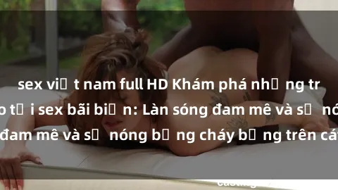 sex việt nam full HD Khám phá những trải nghiệm độc đáo tại sex bãi biển: Làn sóng đam mê và sự nóng bỏng cháy bỏng trên cát trắng