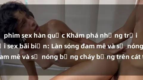 phim sex hàn quốc Khám phá những trải nghiệm độc đáo tại sex bãi biển: Làn sóng đam mê và sự nóng bỏng cháy bỏng trên cát trắng